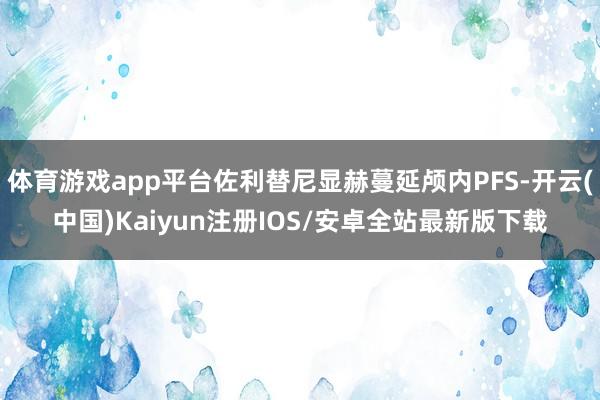 体育游戏app平台佐利替尼显赫蔓延颅内PFS-开云(中国)Kaiyun注册IOS/安卓全站最新版下载