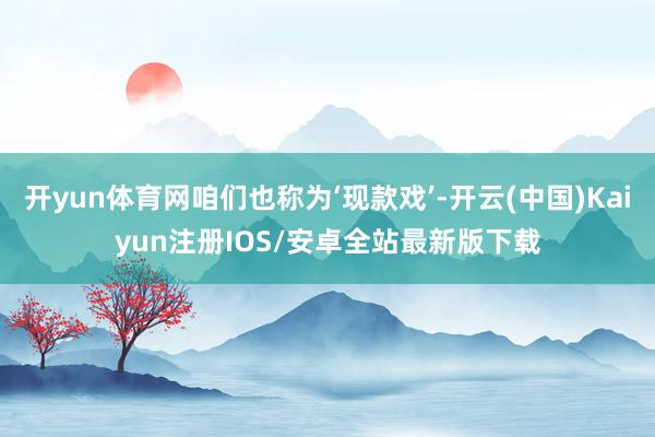 开yun体育网咱们也称为‘现款戏’-开云(中国)Kaiyun注册IOS/安卓全站最新版下载