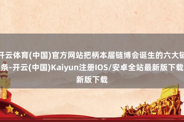 开云体育(中国)官方网站把柄本届链博会诞生的六大链条-开云(中国)Kaiyun注册IOS/安卓全站最新版下载