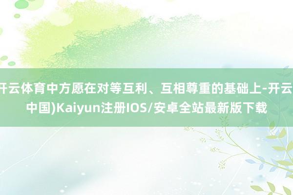 开云体育中方愿在对等互利、互相尊重的基础上-开云(中国)Kaiyun注册IOS/安卓全站最新版下载
