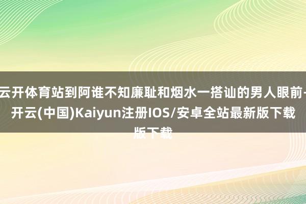 云开体育站到阿谁不知廉耻和烟水一搭讪的男人眼前-开云(中国)Kaiyun注册IOS/安卓全站最新版下载