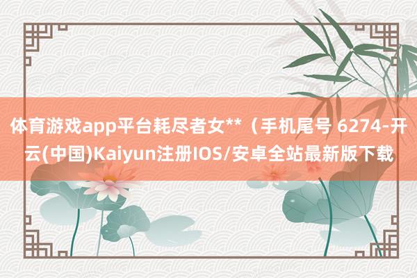 体育游戏app平台耗尽者女**（手机尾号 6274-开云(中国)Kaiyun注册IOS/安卓全站最新版下载
