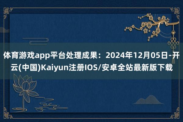 体育游戏app平台处理成果:2024年12月05日-开云(中国)Kaiyun注册IOS/安卓全站最新版下载