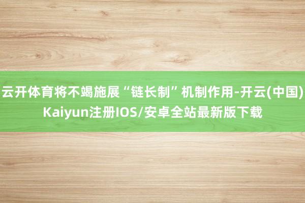云开体育将不竭施展“链长制”机制作用-开云(中国)Kaiyun注册IOS/安卓全站最新版下载