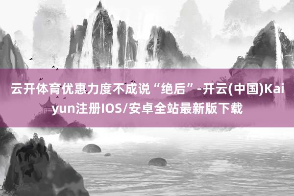 云开体育优惠力度不成说“绝后”-开云(中国)Kaiyun注册IOS/安卓全站最新版下载