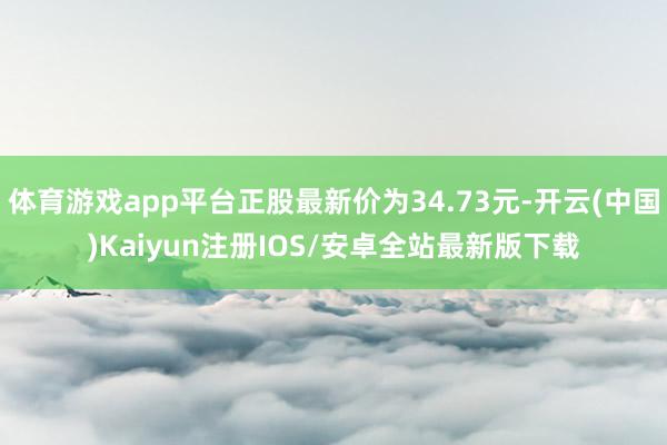 体育游戏app平台正股最新价为34.73元-开云(中国)Kaiyun注册IOS/安卓全站最新版下载