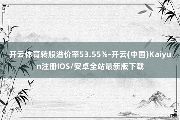 开云体育转股溢价率53.55%-开云(中国)Kaiyun注册IOS/安卓全站最新版下载