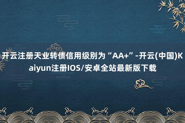 开云注册天业转债信用级别为“AA+”-开云(中国)Kaiyun注册IOS/安卓全站最新版下载