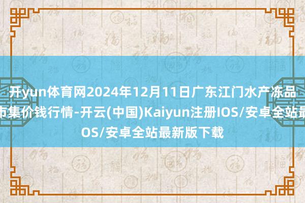 开yun体育网2024年12月11日广东江门水产冻品副食批发市集价钱行情-开云(中国)Kaiyun注册IOS/安卓全站最新版下载