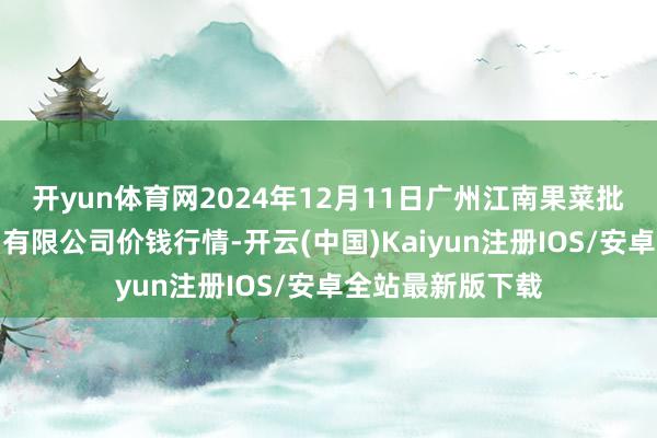 开yun体育网2024年12月11日广州江南果菜批发商场权谋责罚有限公司价钱行情-开云(中国)Kaiyun注册IOS/安卓全站最新版下载