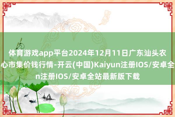 体育游戏app平台2024年12月11日广东汕头农副产物批发中心市集价钱行情-开云(中国)Kaiyun注册IOS/安卓全站最新版下载