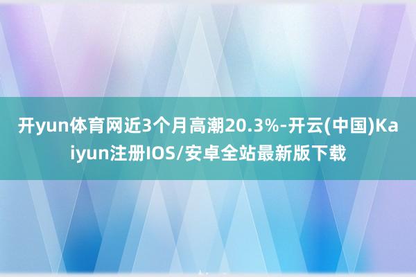 开yun体育网近3个月高潮20.3%-开云(中国)Kaiyun注册IOS/安卓全站最新版下载