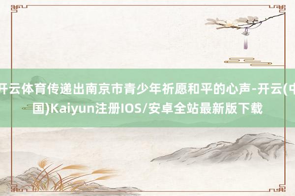 开云体育传递出南京市青少年祈愿和平的心声-开云(中国)Kaiyun注册IOS/安卓全站最新版下载