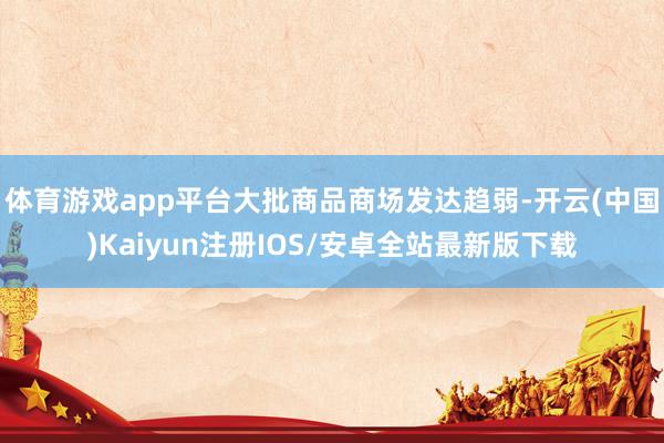 体育游戏app平台大批商品商场发达趋弱-开云(中国)Kaiyun注册IOS/安卓全站最新版下载