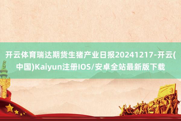开云体育瑞达期货生猪产业日报20241217-开云(中国)Kaiyun注册IOS/安卓全站最新版下载