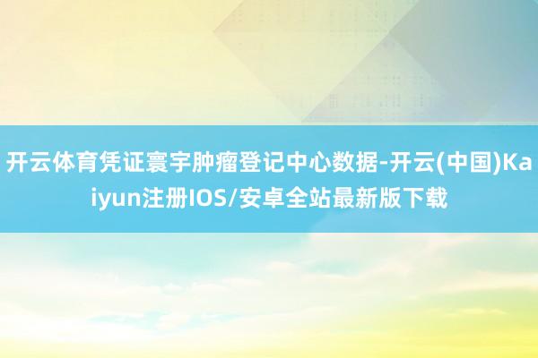 开云体育凭证寰宇肿瘤登记中心数据-开云(中国)Kaiyun注册IOS/安卓全站最新版下载