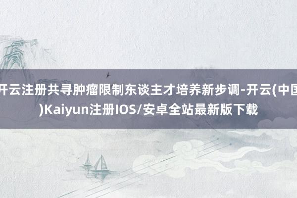 开云注册共寻肿瘤限制东谈主才培养新步调-开云(中国)Kaiyun注册IOS/安卓全站最新版下载