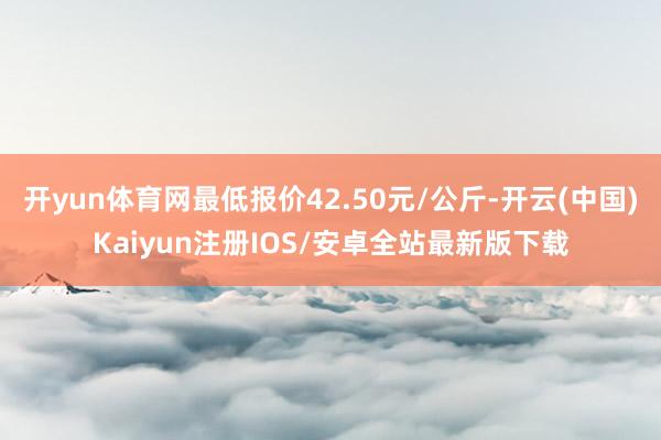 开yun体育网最低报价42.50元/公斤-开云(中国)Kaiyun注册IOS/安卓全站最新版下载