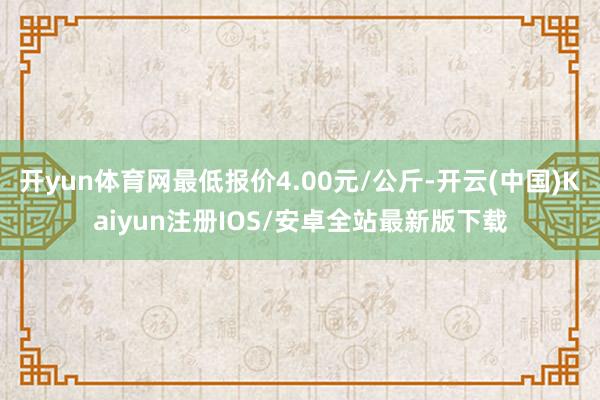 开yun体育网最低报价4.00元/公斤-开云(中国)Kaiyun注册IOS/安卓全站最新版下载