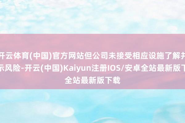 开云体育(中国)官方网站但公司未接受相应设施了解并指示风险-开云(中国)Kaiyun注册IOS/安卓全站最新版下载