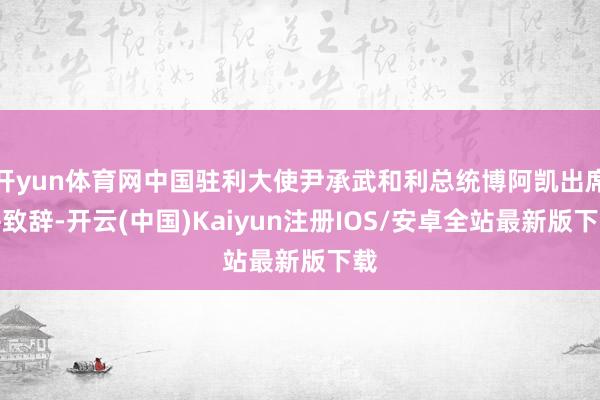 开yun体育网中国驻利大使尹承武和利总统博阿凯出席并致辞-开云(中国)Kaiyun注册IOS/安卓全站最新版下载