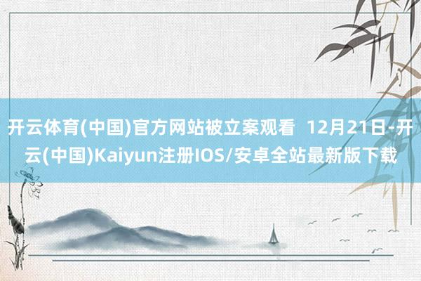 开云体育(中国)官方网站被立案观看  12月21日-开云(中国)Kaiyun注册IOS/安卓全站最新版下载