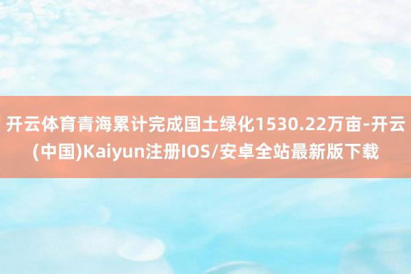 开云体育青海累计完成国土绿化1530.22万亩-开云(中国)Kaiyun注册IOS/安卓全站最新版下载