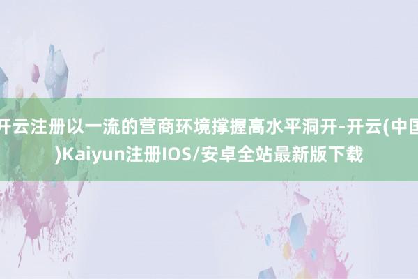 开云注册以一流的营商环境撑握高水平洞开-开云(中国)Kaiyun注册IOS/安卓全站最新版下载