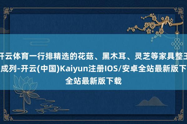 开云体育一行排精选的花菇、黑木耳、灵芝等家具整王人成列-开云(中国)Kaiyun注册IOS/安卓全站最新版下载
