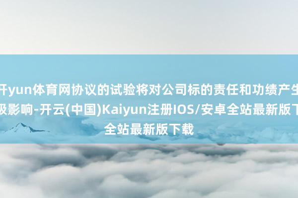 开yun体育网协议的试验将对公司标的责任和功绩产生积极影响-开云(中国)Kaiyun注册IOS/安卓全站最新版下载