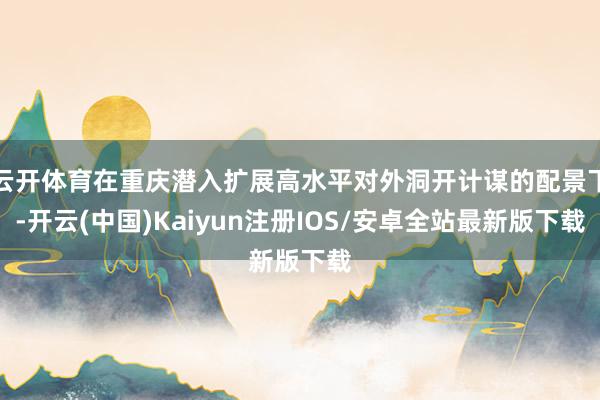 云开体育在重庆潜入扩展高水平对外洞开计谋的配景下-开云(中国)Kaiyun注册IOS/安卓全站最新版下载