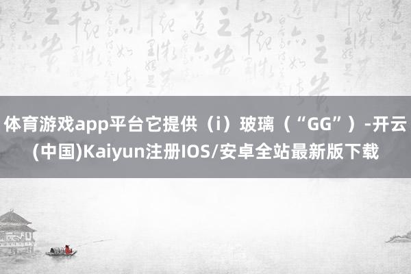 体育游戏app平台它提供（i）玻璃（“GG”）-开云(中国)Kaiyun注册IOS/安卓全站最新版下载