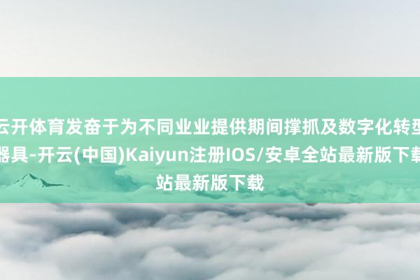 云开体育发奋于为不同业业提供期间撑抓及数字化转型器具-开云(中国)Kaiyun注册IOS/安卓全站最新版下载