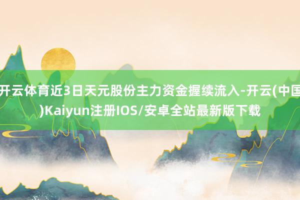 开云体育近3日天元股份主力资金握续流入-开云(中国)Kaiyun注册IOS/安卓全站最新版下载