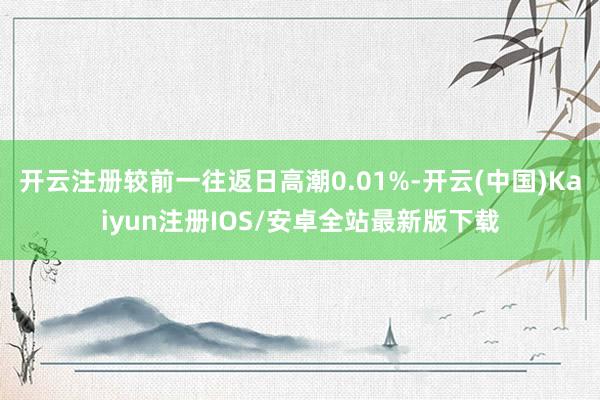 开云注册较前一往返日高潮0.01%-开云(中国)Kaiyun注册IOS/安卓全站最新版下载
