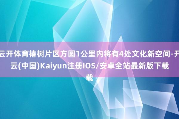 云开体育椿树片区方圆1公里内将有4处文化新空间-开云(中国)Kaiyun注册IOS/安卓全站最新版下载
