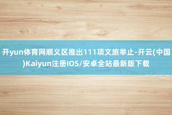开yun体育网顺义区推出111项文旅举止-开云(中国)Kaiyun注册IOS/安卓全站最新版下载