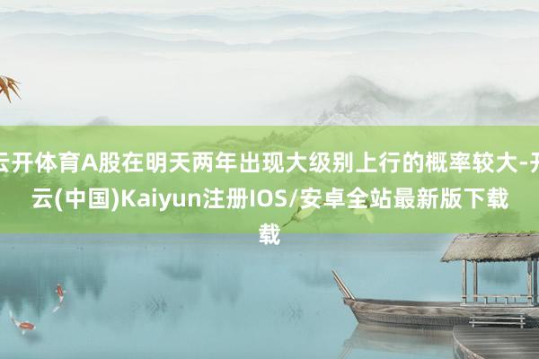 云开体育A股在明天两年出现大级别上行的概率较大-开云(中国)Kaiyun注册IOS/安卓全站最新版下载