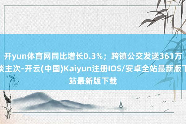 开yun体育网同比增长0.3%；跨镇公交发送361万东谈主次-开云(中国)Kaiyun注册IOS/安卓全站最新版下载