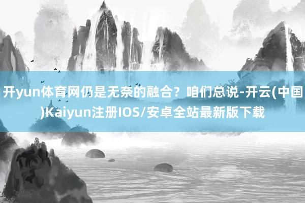 开yun体育网仍是无奈的融合？咱们总说-开云(中国)Kaiyun注册IOS/安卓全站最新版下载