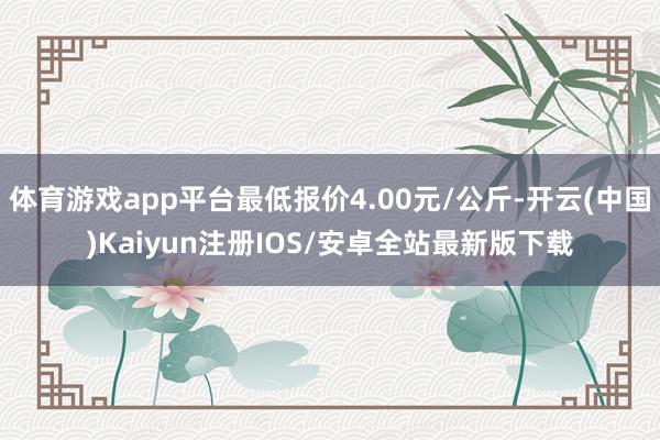 体育游戏app平台最低报价4.00元/公斤-开云(中国)Kaiyun注册IOS/安卓全站最新版下载