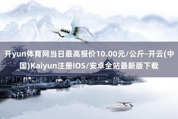 开yun体育网当日最高报价10.00元/公斤-开云(中国)Kaiyun注册IOS/安卓全站最新版下载