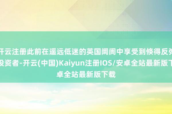开云注册此前在遥远低迷的英国阛阓中享受到倏得反弹的投资者-开云(中国)Kaiyun注册IOS/安卓全站最新版下载
