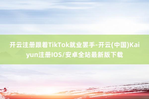 开云注册　　跟着TikTok就业罢手-开云(中国)Kaiyun注册IOS/安卓全站最新版下载