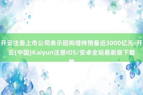 开云注册上市公司表示回购增持预备近3000亿元-开云(中国)Kaiyun注册IOS/安卓全站最新版下载