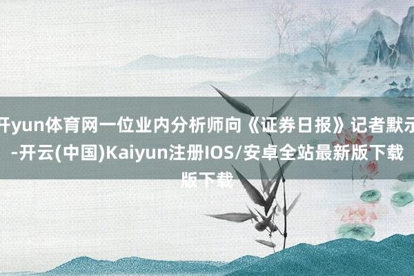 开yun体育网一位业内分析师向《证券日报》记者默示-开云(中国)Kaiyun注册IOS/安卓全站最新版下载