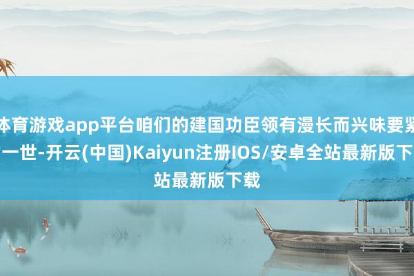 体育游戏app平台咱们的建国功臣领有漫长而兴味要紧的一世-开云(中国)Kaiyun注册IOS/安卓全站最新版下载
