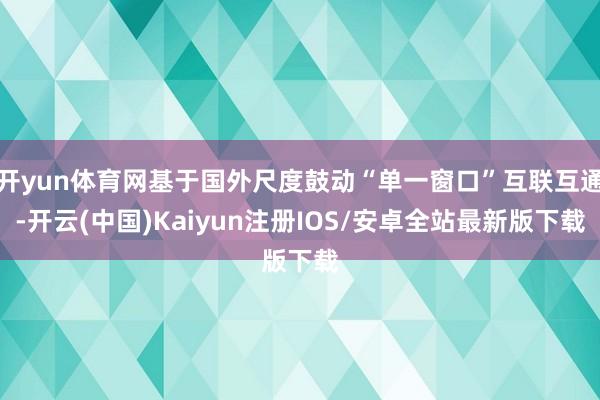 开yun体育网基于国外尺度鼓动“单一窗口”互联互通-开云(中国)Kaiyun注册IOS/安卓全站最新版下载
