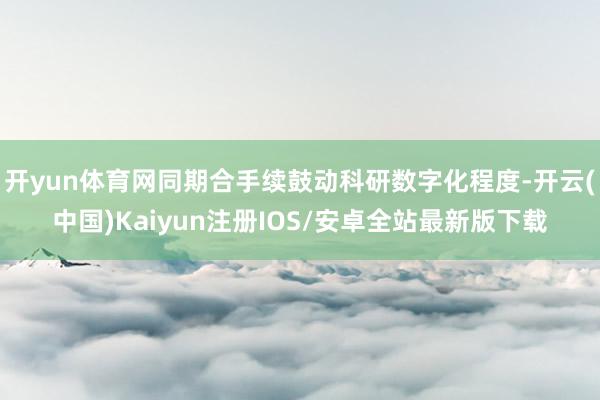 开yun体育网同期合手续鼓动科研数字化程度-开云(中国)Kaiyun注册IOS/安卓全站最新版下载