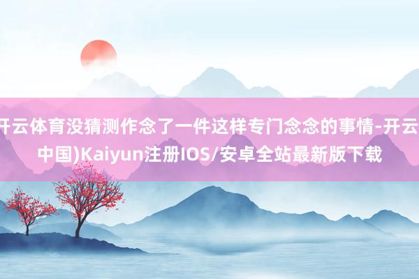 开云体育没猜测作念了一件这样专门念念的事情-开云(中国)Kaiyun注册IOS/安卓全站最新版下载